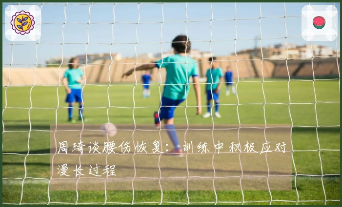 周琦谈腰伤恢复：训练中积极应对漫长过程