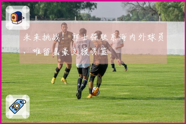 未来挑战！郭士强联系海内外球员，唯留嘉豪支援男篮