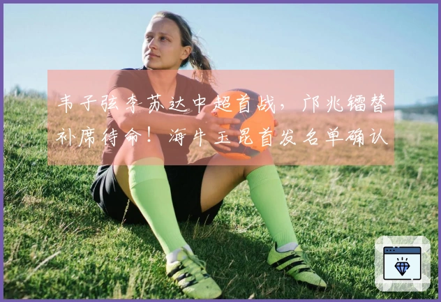 韦子弦李苏达中超首战，邝兆镭替补席待命！海牛玉昆首发名单确认
