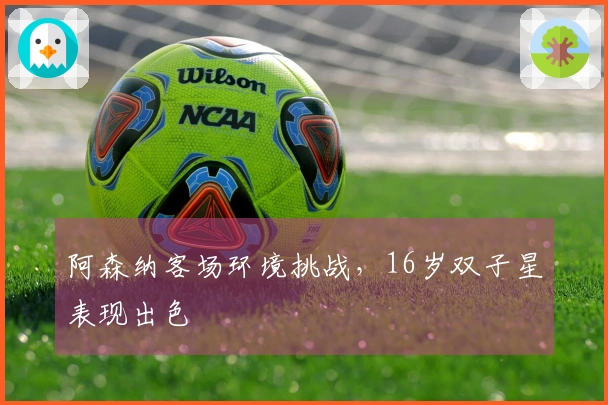 阿森纳客场环境挑战，16岁双子星表现出色