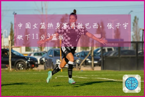 中国女篮热身赛再胜巴西，张子宇砍下11分3篮板