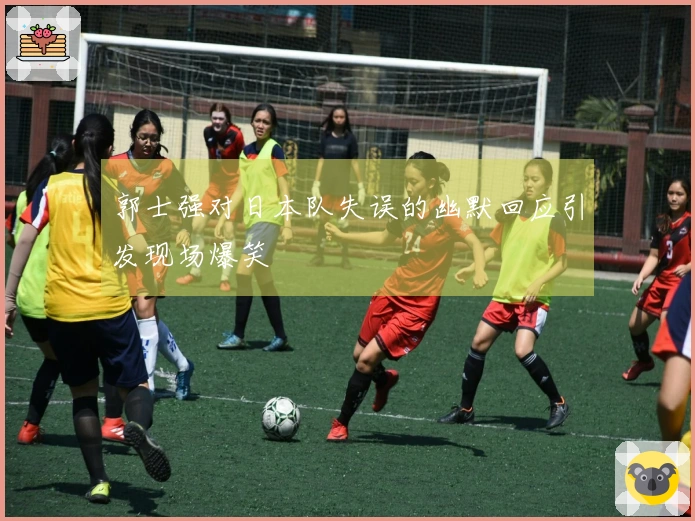 郭士强对日本队失误的幽默回应引发现场爆笑