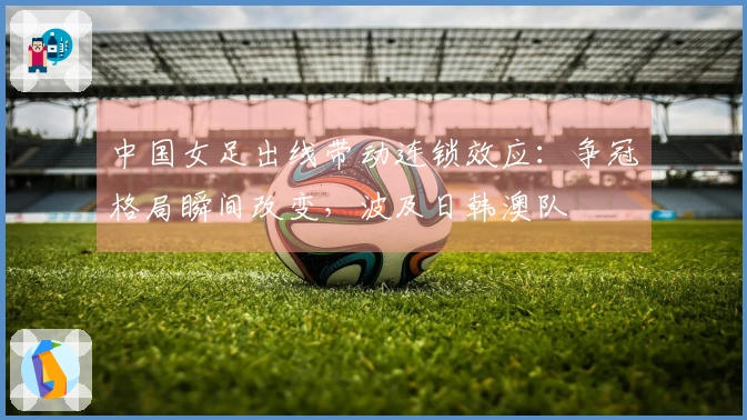 中国女足出线带动连锁效应：争冠格局瞬间改变，波及日韩澳队