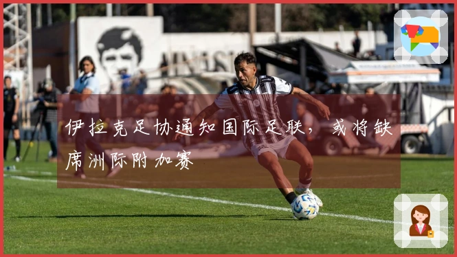 伊拉克足协通知国际足联，或将缺席洲际附加赛