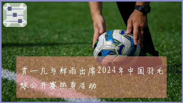 贾一凡与郑雨出席2024年中国羽毛球公开赛热身活动