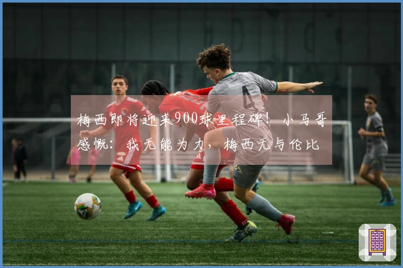 梅西即将迎来900球里程碑！小马哥感慨：我无能为力，梅西无与伦比