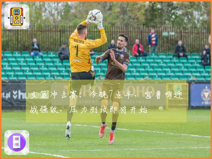 女篮冲击赛：今晚7点半，宫鲁鸣迎战强敌，压力测试即将开始
