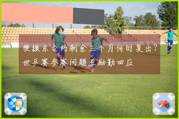 樊振东合约剩余三个月何时复出？世乒赛参赛问题王励勤回应