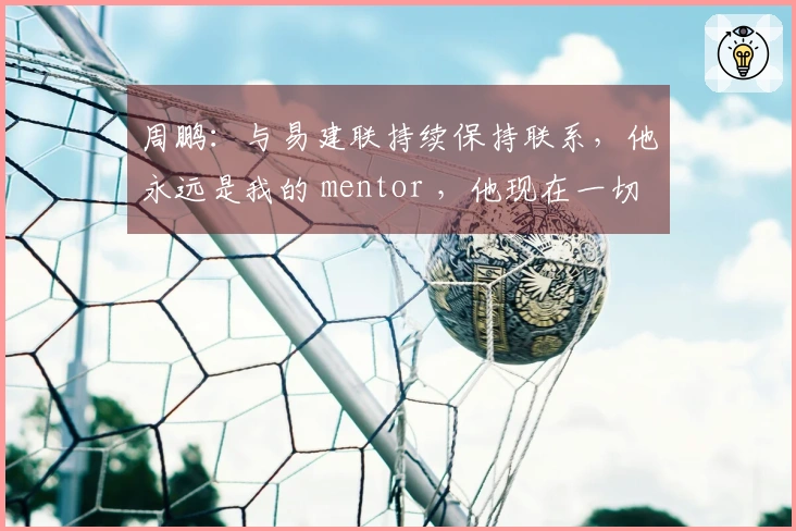 周鹏：与易建联持续保持联系，他永远是我的 mentor ，他现在一切都好