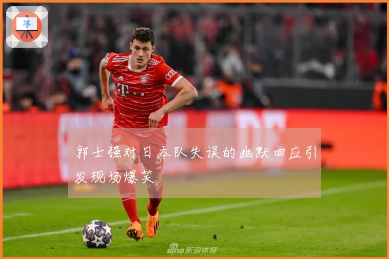 郭士强对日本队失误的幽默回应引发现场爆笑