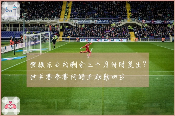 樊振东合约剩余三个月何时复出？世乒赛参赛问题王励勤回应