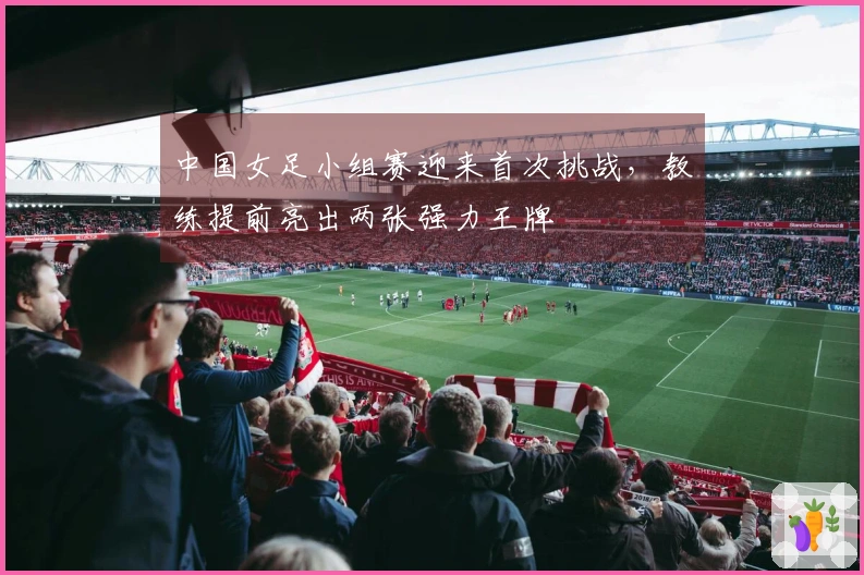 中国女足小组赛迎来首次挑战，教练提前亮出两张强力王牌
