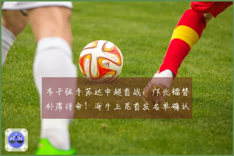 韦子弦李苏达中超首战，邝兆镭替补席待命！海牛玉昆首发名单确认