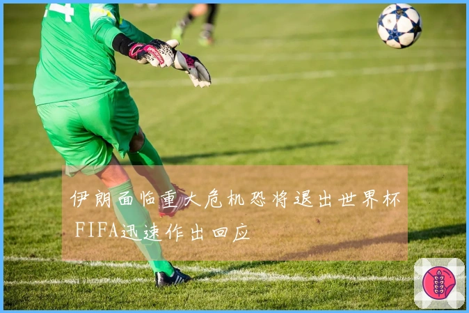 伊朗面临重大危机恐将退出世界杯 FIFA迅速作出回应