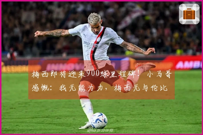 梅西即将迎来900球里程碑！小马哥感慨：我无能为力，梅西无与伦比