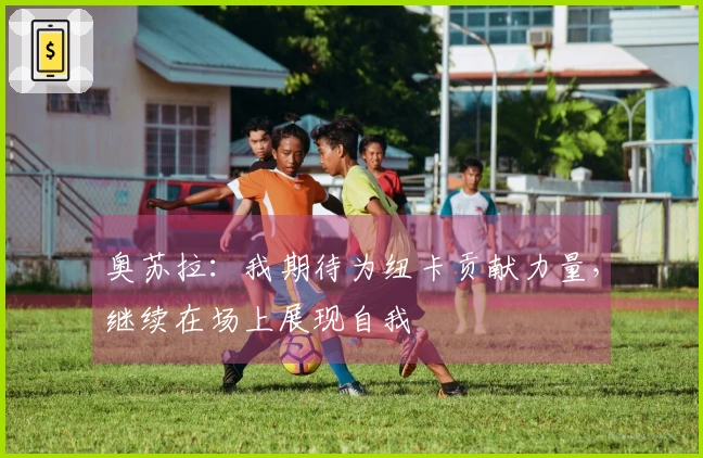 奥苏拉：我期待为纽卡贡献力量，继续在场上展现自我