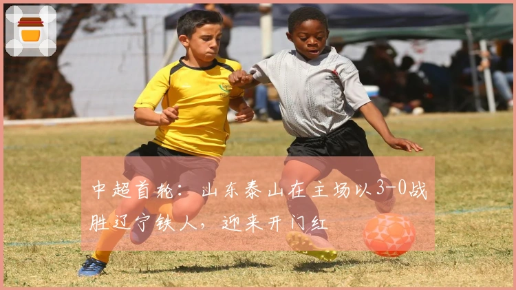 中超首轮：山东泰山在主场以3-0战胜辽宁铁人，迎来开门红