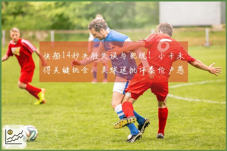 快船14秒决胜失误与犯规！小卡未得关键机会，美球迷批评泰伦卢愚蠢决策