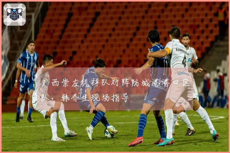 广西崇左凭祥队对阵防城港港口区队，韩乔生现场指导