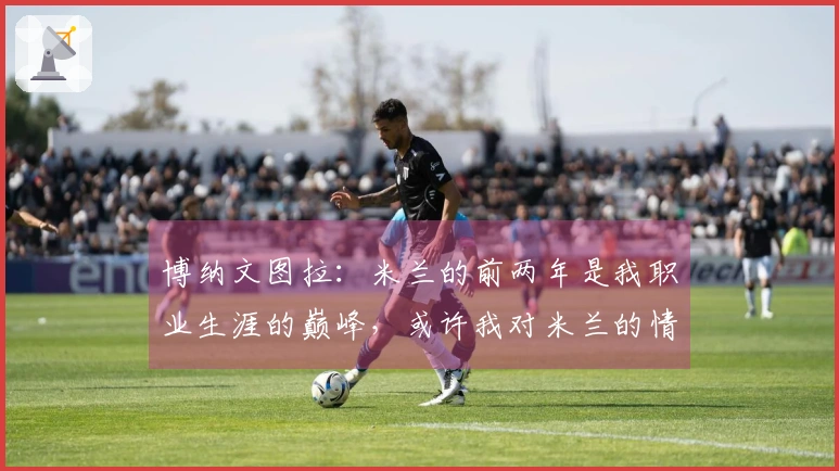 博纳文图拉：米兰的前两年是我职业生涯的巅峰，或许我对米兰的情感更为深厚