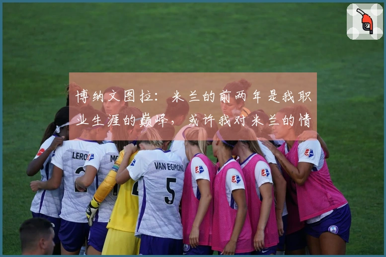 博纳文图拉：米兰的前两年是我职业生涯的巅峰，或许我对米兰的情感更为深厚