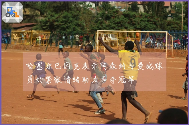 哈塞尔巴因克表示阿森纳与曼城球员的紧张情绪助力争夺冠军