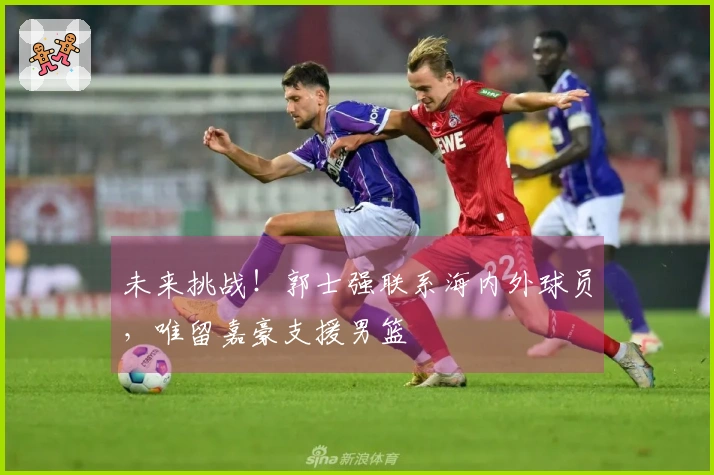 未来挑战！郭士强联系海内外球员，唯留嘉豪支援男篮