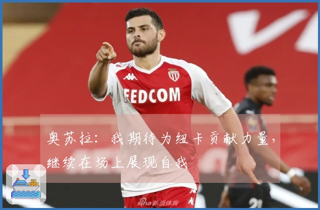 奥苏拉：我期待为纽卡贡献力量，继续在场上展现自我